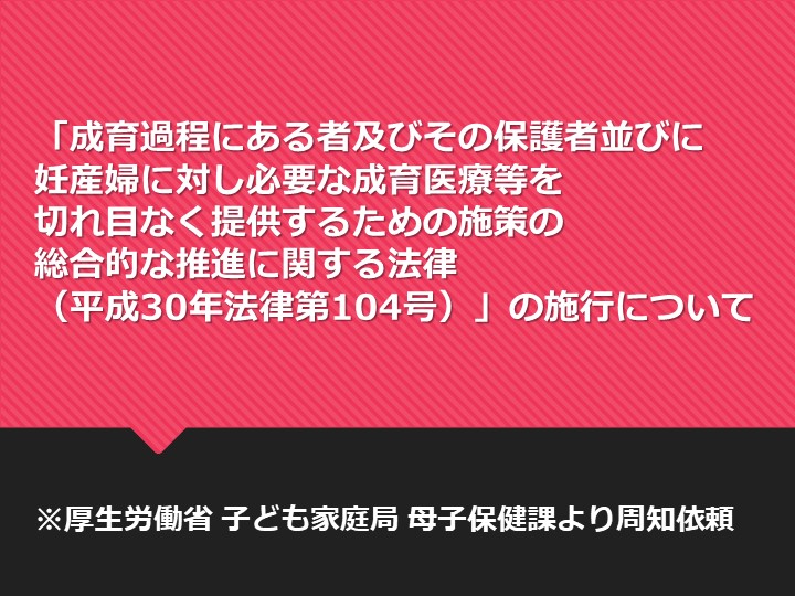 「成育過程にある者及びその保護者並びに妊産婦に対し必要な成育医療等を切れ目なく提供するための施策の総合的な推進に関する法律（平成30年法律第104号）」の施行について